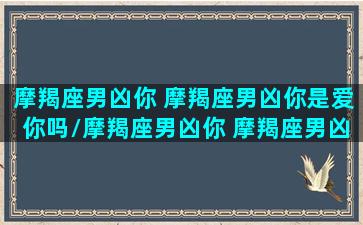 摩羯座男凶你 摩羯座男凶你是爱你吗/摩羯座男凶你 摩羯座男凶你是爱你吗-我的网站